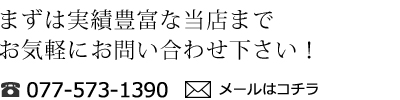 まずは当店までお気軽にお問い合わせ下さい！／電話077-5373-1390／メールはコチラ