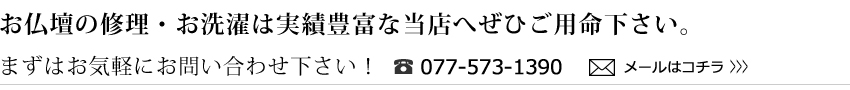 お仏壇の修理・お洗濯は実績豊富な当店へぜひご用命下さい。まずはお気軽にお問い合わせ下さい！／電話077-5373-1390／メールはコチラ