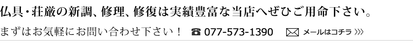仏具・荘厳の新調、修理、修復は実績豊富な当店へぜひご用命下さい。まずはお気軽にお問い合わせ下さい！／電話077-5373-1390／メールはコチラ
